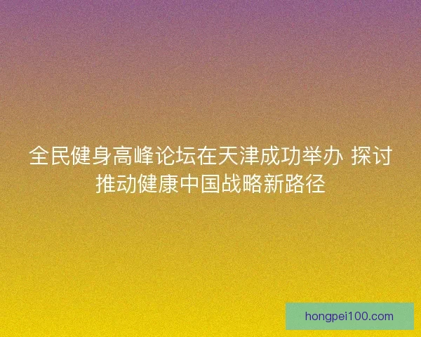 全民健身高峰论坛在天津成功举办 探讨推动健康中国战略新路径