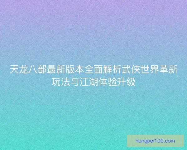 天龙八部最新版本全面解析武侠世界革新玩法与江湖体验升级