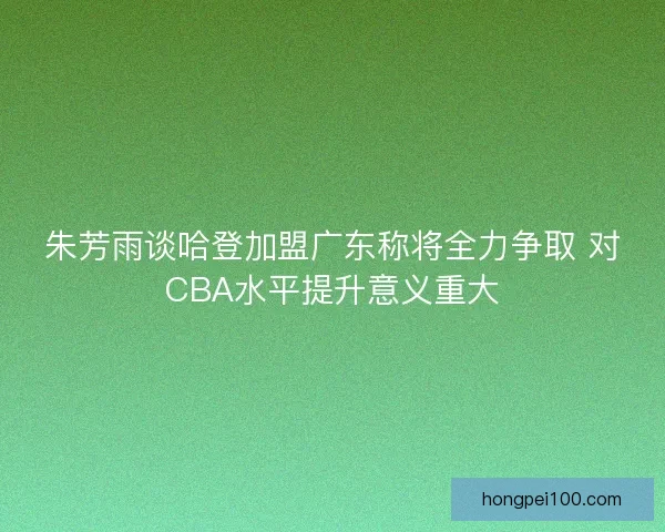 朱芳雨谈哈登加盟广东称将全力争取 对CBA水平提升意义重大