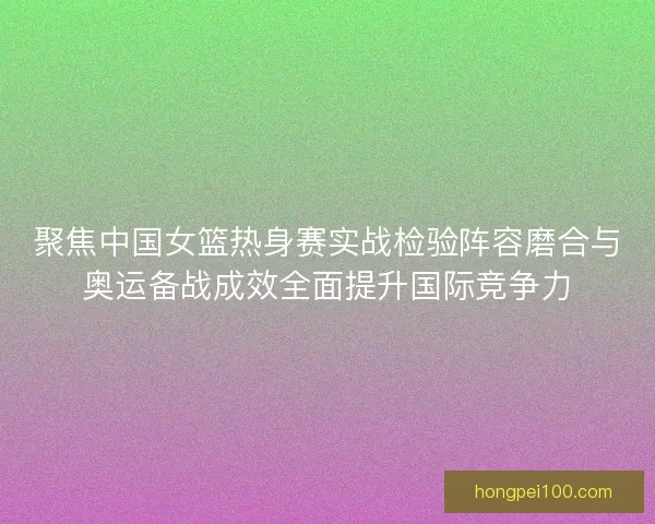 聚焦中国女篮热身赛实战检验阵容磨合与奥运备战成效全面提升国际竞争力