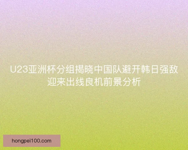 U23亚洲杯分组揭晓中国队避开韩日强敌迎来出线良机前景分析