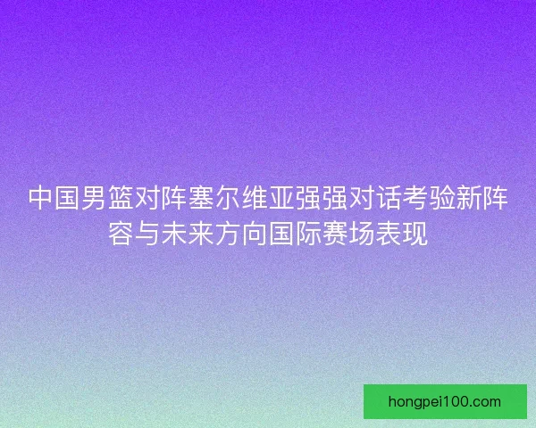 中国男篮对阵塞尔维亚强强对话考验新阵容与未来方向国际赛场表现